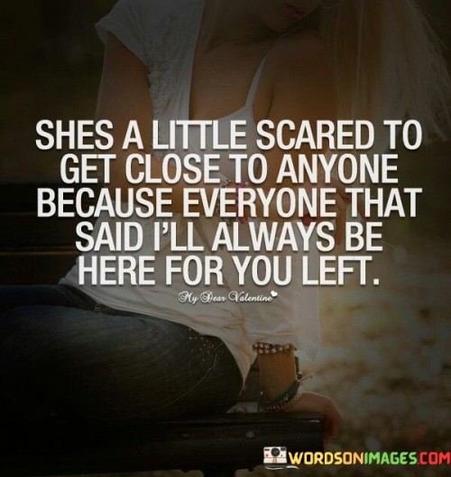 This poignant quote reflects the emotional journey of an individual who has experienced repeated disappointments and heartbreak in relationships. The phrase "she's a little scared to get close to anyone" conveys a sense of caution and vulnerability, suggesting that past experiences of being let down and abandoned have left her hesitant to open up to others. The subsequent part of the quote, "because everyone that said i'll always be here for you left," reveals the underlying pain and trust issues that stem from a pattern of broken promises and unfulfilled commitments. This individual has likely encountered people who made assurances of everlasting support, only to later walk away, leaving her feeling abandoned and hurt. As a result, she has built protective walls to shield herself from potential pain, making it challenging for her to fully trust and form deep connections with others.

In essence, this quote encapsulates the emotional aftermath of repeated betrayals and broken trust. It paints a picture of an individual who is emotionally guarded, wary of investing in close relationships due to the fear of being abandoned once again. The phrase "she's a little scared to get close to anyone" underscores her vulnerability and reluctance to let others in. The subsequent line sheds light on the root cause of her hesitation, revealing a history of people making promises they couldn't keep, which ultimately led to her feeling abandoned and let down. This past pain has left a lasting impact on her, making it difficult for her to open her heart fully to others, for fear of enduring similar heartbreak. The quote serves as a reminder of the importance of trust and reliability in relationships, highlighting the lasting consequences that broken promises can have on an individual's ability to form meaningful connections and allowing readers to empathize with the emotional struggles of someone grappling with a history of shattered trust.