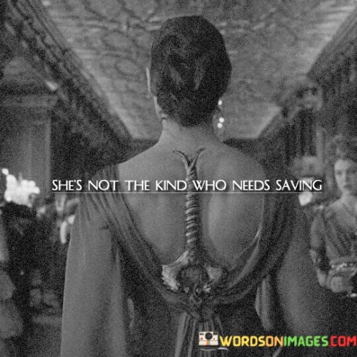 This quote portrays a strong, independent, and resilient woman who does not rely on others to rescue or save her. It challenges the notion that women are inherently vulnerable and need protection, emphasizing her self-sufficiency and inner strength. The phrase "she's not the kind who needs saving" celebrates her ability to navigate life's challenges and overcome obstacles on her own terms. It highlights her determination to stand on her own two feet, make her own decisions, and handle whatever comes her way with grace and courage. This quote carries a powerful message of empowerment and independence, recognizing that women are capable of taking control of their lives and destinies without depending on external assistance or validation. It encourages a shift away from traditional gender stereotypes that perpetuate the idea of women as helpless and reinforces the importance of acknowledging and supporting women's autonomy and agency.In essence, this quote celebrates a woman's strength and self-reliance, asserting that she is not defined by her need for rescue or assistance from others. It breaks away from conventional narratives that depict women as damsels in distress, instead emphasizing her ability to confront challenges and conquer them independently. This woman's character embodies resilience and inner fortitude, defying societal expectations that might seek to limit her potential or paint her as vulnerable. The quote recognizes that she is her own hero, capable of writing her own story and overcoming obstacles on her own terms. By highlighting her self-sufficiency, it sends a powerful message of empowerment to women, encouraging them to embrace their strength and celebrate their ability to shape their destinies. This quote stands as a reminder that women are capable, formidable, and deserving of respect and recognition for their independence and unwavering spirit.