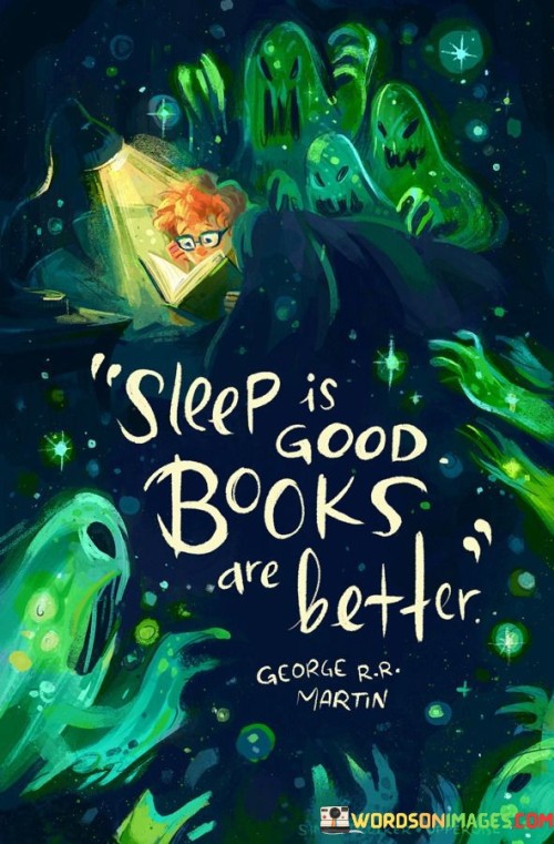 "Sleep is good, books are better."

This succinct quote humorously captures the idea that while sleep is essential for our well-being, the pleasure and benefits of reading books can surpass even the restorative power of sleep.

The first part of the quote, "Sleep is good," acknowledges the importance of getting enough rest and sleep for our physical and mental health. Sleep is a fundamental biological need that allows our bodies and minds to recharge, recover, and function optimally. It is crucial for our overall well-being and productivity.

The second part of the quote, "Books are better," emphasizes the incredible value of reading and the profound impact it can have on our lives. Books provide us with a gateway to new worlds, knowledge, and experiences. They stimulate our imagination, broaden our perspectives, and deepen our understanding of the world and ourselves. Books can be a source of inspiration, comfort, and wisdom, offering insights and ideas that stay with us long after we have finished reading them.