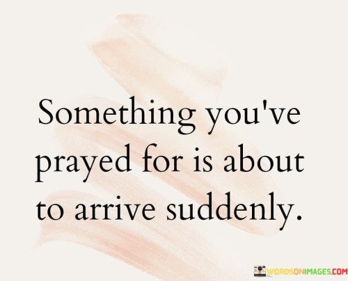 The statement "Something You've Prayed For Is About To Arrive Suddenly" conveys a message of hope and anticipation. It suggests that the desires or prayers that individuals have been earnestly seeking through their prayers are on the verge of being granted unexpectedly and without warning.

This statement underscores the idea that faith and persistence in prayer can lead to the fulfillment of one's wishes, often in ways that may surprise or catch individuals off guard. It encourages people to maintain their faith and expect positive outcomes even when they cannot foresee the exact timing or manner in which their prayers will be answered.

In essence, "Something You've Prayed For Is About To Arrive Suddenly" serves as a message of encouragement, reminding individuals to stay hopeful and prepared for the realization of their prayers, as blessings and positive changes may be just around the corner.