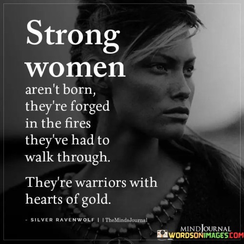 This empowering quote highlights the indomitable strength and resilience of women, emphasizing that strength is not something inherent but rather cultivated through life's challenges and trials. The metaphorical imagery of being forged in fires alludes to the hardships and adversities that women face, symbolizing the transformative power of these experiences. It suggests that the difficult journeys they navigate shape them into the strong and courageous individuals they become. Despite the obstacles they encounter, these women emerge as warriors with hearts of gold, exemplifying both fierce determination and boundless compassion. The phrase "warriors with hearts of gold" beautifully captures the balance between strength and empathy that defines these remarkable individuals. It reinforces the notion that their toughness doesn't make them callous, but rather, it enriches their capacity for love and understanding.In essence, this quote celebrates the resilience of women and the way they confront and overcome life's challenges with unwavering determination and grace. It acknowledges that their strength is not a result of luck or inherent traits, but rather a product of their experiences, hardships, and triumphs. By walking through the fires of adversity, they are refined, strengthened, and equipped to face whatever comes their way. Yet, beneath their warrior exterior lies a heart of gold, filled with compassion, empathy, and love for others. This combination of strength and compassion is what sets strong women apart, making them extraordinary and inspiring figures. This quote serves as a reminder of the unyielding spirit and incredible potential that lies within every woman, encouraging them to embrace their inner strength, face challenges head-on, and let their hearts shine with compassion and kindness.