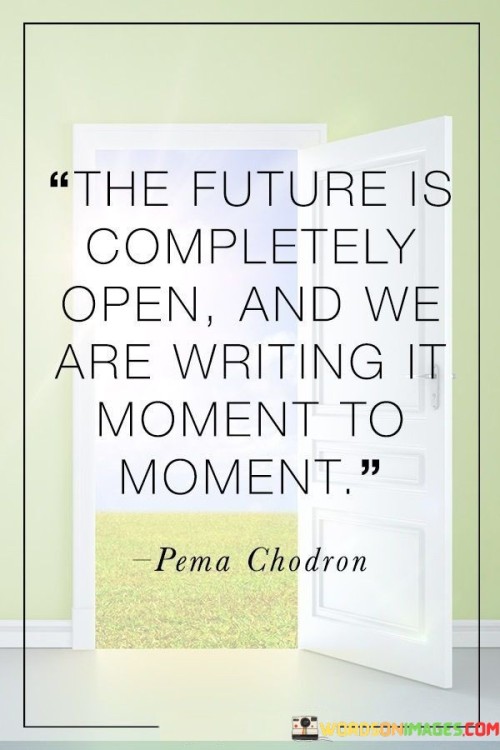 "The future is completely open, and we are writing it moment to moment."

This profound quote reminds us that the future is not predetermined, and we have the power to shape it through the choices we make and the actions we take in each passing moment. It emphasizes the idea of personal agency and the freedom to create our own paths.

Each decision we make, no matter how big or small, has the potential to influence the course of our lives and the world around us. This quote encourages us to embrace the uncertainty of the future and view it as an opportunity for growth and transformation.

Rather than being passive spectators of our lives, we are active participants, co-authors of our own destinies. It encourages us to take responsibility for our actions and decisions, knowing that they contribute to the unfolding narrative of our lives.