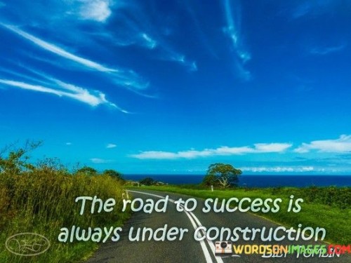 This metaphor suggests that the journey towards success is an ongoing process of growth and development. It underscores the idea of continuous improvement. The phrase suggests that the path to success is never fully complete; it requires constant adjustments, learning, and refinement. It reflects the concept of adaptation.

The statement underscores the concept of perseverance. It implies that success is achieved through persistent efforts to refine and enhance one's skills and strategies. This sentiment encourages individuals to embrace change.

In essence, this phrase encapsulates the idea that success is a dynamic journey that involves ongoing learning and development. It reflects the transformative potential of embracing growth, embracing challenges, and consistently striving for improvement in the pursuit of one's goals.