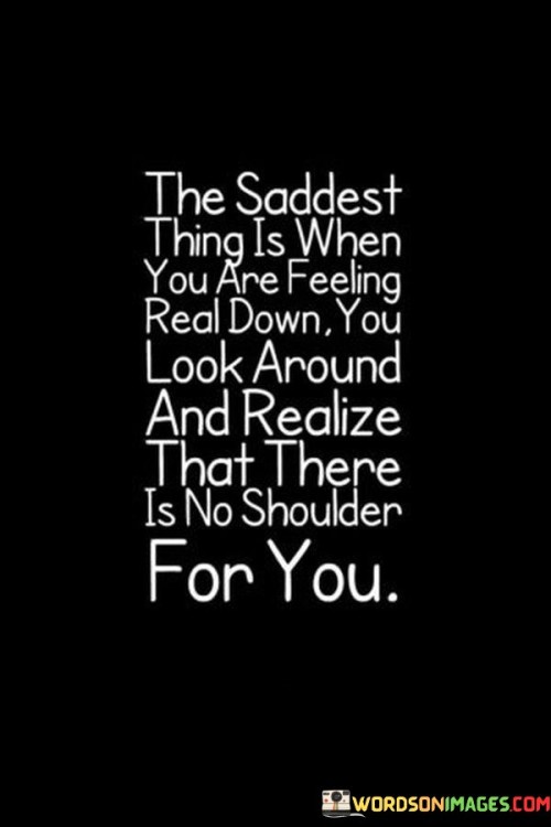 The quote highlights the isolation felt during times of emotional distress. "Feeling down" signifies sadness or vulnerability. "No shoulder for you" implies a lack of emotional support. The quote conveys the loneliness and disappointment of not having someone to lean on during difficult moments.

The quote underscores the importance of emotional connections. It reflects the significance of having a support system. "No shoulder for you" emphasizes the absence of someone to share burdens with, highlighting the emotional void.

In essence, the quote speaks to the vulnerability of facing challenges alone. It emphasizes the need for emotional support and the sadness that arises when it's not available. The quote captures the poignancy of feeling isolated during difficult times and the longing for someone to provide comfort and understanding.