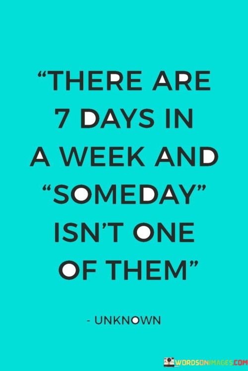 "There are 7 days in a week, and 'someday' isn't one of them."

This quote serves as a powerful reminder to take action and not procrastinate on our dreams, goals, and aspirations. It highlights the importance of living in the present and making the most of the time we have.

Many people often use the word "someday" as a way to put off doing things they want to do or achieving their goals. They may have dreams and ambitions but keep postponing taking the necessary steps to make them a reality. However, as the quote suggests, "someday" is not a day of the week; it is not a tangible moment in time. It is merely a vague notion that provides a false sense of comfort without any concrete plan or action attached to it.

To truly achieve our dreams and live a fulfilling life, we must set specific goals, make plans, and take consistent action. Each day presents an opportunity to make progress, learn, and grow. By focusing on the present and taking small steps toward our aspirations, we can gradually move closer to our desired outcomes.