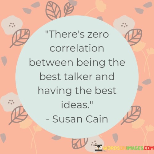 "There's zero correlation between being the best talker and having the best ideas."

This quote challenges the misconception that the loudest or most eloquent speakers are necessarily the ones with the most valuable or innovative ideas. It highlights the importance of listening to and considering the substance of someone's ideas rather than being swayed by their communication skills or charisma.

Often, in various settings, individuals who are more assertive or charismatic may dominate conversations, leading others to believe that they possess the best ideas. However, this quote reminds us that the true value of an idea lies in its merit, practicality, and potential to bring about positive change, rather than the manner in which it is presented.

Many great ideas may come from individuals who are introverted, soft-spoken, or less inclined to boast about their thoughts. It is essential to create an environment that encourages everyone to share their ideas and opinions without fear of being overshadowed by more vocal personalities.