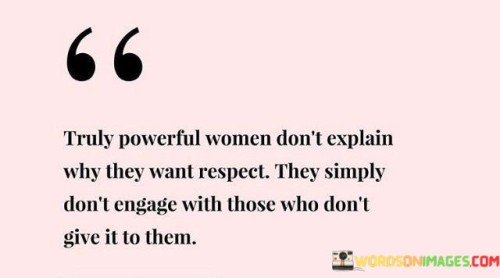 This quote encapsulates the essence of true empowerment in women. It suggests that genuinely powerful women do not feel the need to justify or explain why they deserve respect; instead, they assert their self-worth by choosing not to involve themselves with individuals who refuse to acknowledge and honor it. The quote emphasizes the notion that seeking validation or approval from those who do not recognize their value is not the path these strong women take. By setting this boundary, they prioritize their self-respect and self-esteem, realizing that they cannot control how others perceive them, but they can control their reactions and interactions. This approach reflects a deep sense of self-assurance and inner strength, as these women understand their own worth and do not depend on external validation. Ultimately, this quote encourages women to be unapologetically themselves, not seeking approval from those who fail to respect them, and choosing to surround themselves with individuals who appreciate and support them for who they are.