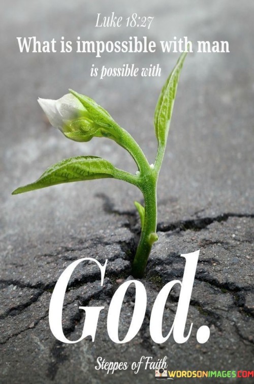 The quote "What Is Impossible With Man Is Possible With God" is a biblical statement found in the New Testament, specifically in the book of Luke, chapter 18, verse 27 (NIV). This verse is attributed to Jesus Christ and conveys a profound message about the limitless power and possibilities that come from faith and trust in God.

This quote underscores the idea that human limitations and challenges can be overcome through divine intervention and faith in God's abilities. It emphasizes that what may seem impossible or insurmountable to human effort alone becomes achievable and possible when one relies on God.

In essence, "What Is Impossible With Man Is Possible With God" serves as a reminder of the boundless potential and hope that faith in God can bring, inspiring individuals to trust in His ability to accomplish what may appear unattainable by human standards.