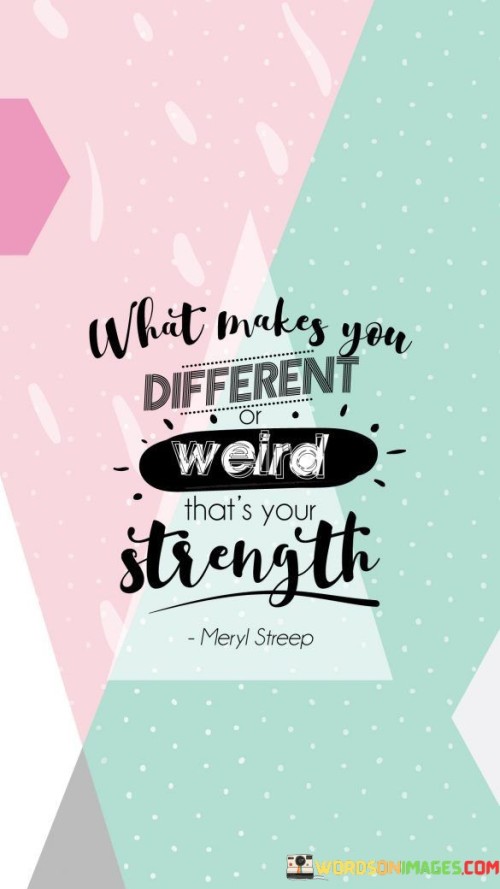 "What makes you different, weird, that's your strength."

This quote celebrates individuality and uniqueness, emphasizing that the very qualities that set you apart from others are what make you strong and special. It encourages embracing and embracing one's quirks, interests, and unconventional traits instead of trying to conform to societal norms or fit into predefined boxes.

In a world that often values conformity, this quote reminds us that our differences should be cherished and appreciated. It suggests that embracing our authentic selves, even if it means being considered "weird" by some, is a source of strength and empowerment. By fully embracing our unique qualities and perspectives, we can stand out and make a positive impact on the world.

This quote also encourages self-acceptance and self-confidence. It reminds us that it is okay to be different, and it is in these differences that we can find our true strength and potential. It encourages us to break free from the fear of judgment and embrace our authenticity, recognizing that our unique attributes can lead us to success and fulfillment. Ultimately, "What makes you different, weird, that's your strength" is a reminder to be true to ourselves and celebrate the qualities that make us who we are.