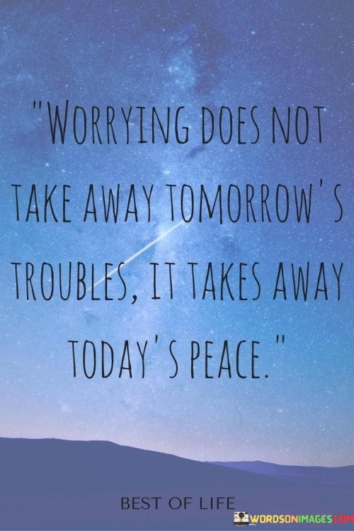 "Worrying doesn't take away tomorrow's troubles; it takes away today's peace."

This insightful quote serves as a gentle reminder that excessive worrying about the future can rob us of the present moment. Often, we find ourselves preoccupied with what might happen tomorrow, causing unnecessary stress and anxiety that detract from our ability to fully experience and enjoy today.

When we constantly dwell on potential problems and uncertainties, we become consumed by negative thoughts and emotions, leaving little room for positivity and contentment in the present. This pattern of worry not only impacts our mental well-being but also affects our ability to be fully present in our relationships, work, and other aspects of life.

Instead of letting worry overshadow our days, this quote encourages us to embrace mindfulness and stay grounded in the present. By focusing on the here and now, we can appreciate the small joys and blessings that surround us, fostering a sense of peace and gratitude in our daily lives.