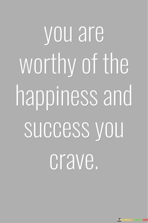 It underscores self-worth. The phrase suggests that individuals should recognize their own value and acknowledge their right to seek happiness and success. It reflects the idea of self-empowerment.

The statement underscores the concept of self-care. It implies that pursuing happiness and success is not only acceptable but also necessary for personal well-being. This sentiment encourages individuals to prioritize their own aspirations.

In essence, this affirmation encapsulates the idea that everyone has the right to pursue happiness and success, and these are within reach for those who believe in their own worthiness. It reflects the transformative power of self-belief and the importance of nurturing one's own growth and fulfillment.