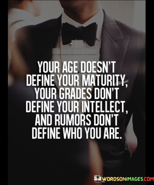 "Your age doesn't define your maturity, your grades don't define your intellect, and rumors don't define who you are."

This powerful quote reminds us that external labels and judgments do not determine our true worth or capabilities. Age is just a number, and maturity comes from our life experiences, self-awareness, and personal growth. It is essential to recognize that wisdom and understanding can be found in people of all ages.

Similarly, academic grades do not fully represent a person's intelligence or potential. Intelligence is multifaceted, and one's abilities cannot be solely measured by standardized tests or academic achievements. Each individual has unique talents and strengths that may not always be reflected in traditional grading systems.

Furthermore, rumors and gossip do not define our character or identity. Others' opinions and false narratives should not shape our self-perception. It's crucial to focus on our values, actions, and the person we aspire to be rather than allowing external judgments to define us.