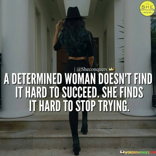 This powerful quote highlights the unwavering perseverance and tenacity of determined women in their pursuit of success. It suggests that for a woman with a strong resolve, the journey to success may present challenges and obstacles, but what truly defines her is the inability to give up or abandon her dreams. The phrase "A determined woman doesn't find it hard to succeed; she finds it hard to stop trying" emphasizes that success is not a distant and elusive goal for such women; rather, it is the relentless effort and determination that propel them forward, no matter how tough the road may be. They are driven by an unyielding spirit that compels them to keep pushing beyond barriers, learning from failures, and persistently striving towards their objectives.This quote serves as an inspiration and a testament to the strength and resilience of women who refuse to be deterred by setbacks or difficulties. It celebrates their ability to adapt, evolve, and grow through adversity, showing that their success lies not just in reaching a destination but in the journey itself. By framing success as an ongoing process of perseverance, the quote challenges the notion that success is easily attainable or granted without effort. It acknowledges that determination is the driving force behind achieving meaningful and sustainable accomplishments. Moreover, the quote sends a message of encouragement to women, reminding them of their capacity to achieve greatness through unwavering determination and resilience. Ultimately, it celebrates the unbreakable spirit of determined women, recognizing that their relentless pursuit of success is what sets them apart and empowers them to achieve remarkable things in life.