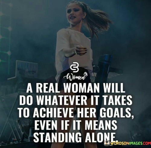 This powerful quote celebrates the unwavering determination and strength of a real woman in pursuit of her goals. It suggests that a woman who is truly committed to achieving her aspirations will go to great lengths, even if it means facing adversity or standing alone in her journey. The phrase "A real woman will do whatever it takes to achieve her goals" underscores her resilience, courage, and tenacity, emphasizing that she is unafraid to take on challenges and make sacrifices in the pursuit of her dreams. This quote challenges gender stereotypes that might suggest women are weak or dependent, highlighting that real women possess the ability to forge their own paths and overcome obstacles with incredible resolve. The phrase "even if it means standing alone" further emphasizes the strength of a real woman's character. It conveys that she is not swayed by societal pressures or the fear of being different, and she is willing to embrace solitude if it means staying true to her aspirations. This quote celebrates the power of independence and self-belief, inspiring women to be unapologetically ambitious and to persevere through moments of isolation or doubt. It sends a message of empowerment, urging women to trust their instincts, follow their passions, and chart their courses in life with confidence and determination. Moreover, it encourages the world to recognize and respect the incredible capabilities and resilience of real women who are willing to stand tall and strive for their goals, regardless of the obstacles they may face.