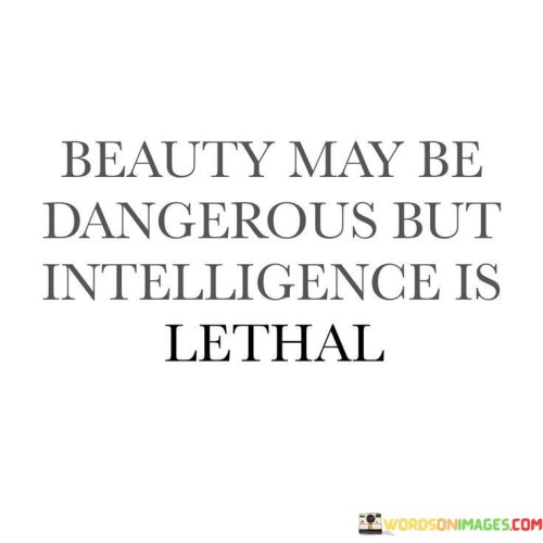 The quote contrasts beauty and intelligence. It suggests that while beauty might hold some allure, intelligence possesses greater power. It implies that intelligence, when wielded effectively, can have a more profound impact. It highlights the importance of valuing inner qualities and intellect over surface-level attributes.

Inner strength through intelligence. The quote implies cognitive prowess's supremacy. It signifies intellectual influence. By comparing the potential danger of beauty to the potency of intelligence, it prompts individuals to recognize the transformative abilities of a sharp mind, encouraging the pursuit of knowledge and personal growth.

The quote champions the might of intellect. It implies cognitive advantage's significance. It underscores the importance of mental acumen. By underscoring intelligence's lethal potency, it motivates individuals to prioritize education, critical thinking, and wisdom, fostering a culture that values and nurtures intellectual capabilities for meaningful contributions to society.