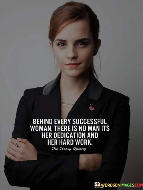 The quote "Behind every successful woman, there is no man; it's her dedication and her hard work" challenges the traditional notion that a woman's success is dependent on the support or presence of a man in her life. It emphasizes the importance of recognizing women's achievements as a result of their own efforts, determination, and commitment. The quote empowers women by acknowledging their capabilities to overcome obstacles and reach their goals through their dedication and hard work, rather than attributing their success to external factors such as male influence or assistance.

This quote celebrates the resilience and strength of women who have pursued their dreams and accomplished great things on their own merits. It aims to break free from gender stereotypes that suggest women need a man's backing or approval to achieve success. Instead, it highlights the countless women who have defied societal expectations, worked tirelessly, and shattered glass ceilings in various fields, demonstrating that their achievements are a testament to their skills and perseverance.

By promoting the idea that a woman's success is self-driven, the quote encourages society to recognize and value the individual contributions and talents of women. It sends a powerful message to young girls and women, inspiring them to believe in themselves and to strive for greatness through their dedication, determination, and hard work. Ultimately, this quote fosters an environment that champions gender equality, where women's achievements are acknowledged and celebrated on equal footing with their male counterparts.