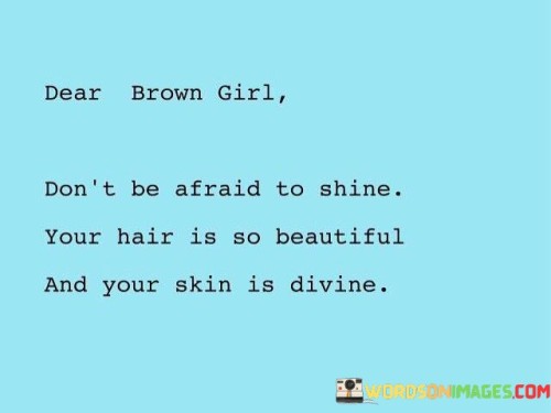 The quote "Dear Brown Girl, don't be afraid to shine. Your hair is so beautiful, and your skin is divine" is a heartfelt and uplifting message of empowerment and self-acceptance directed towards girls with brown skin. It seeks to celebrate and affirm the natural beauty and uniqueness of brown-skinned individuals, encouraging them to embrace their appearance with pride and confidence. The use of the term "Dear Brown Girl" adds a personal touch, making it a direct address to those who may have faced challenges in embracing their beauty due to societal pressures and beauty standards.

The quote begins by addressing the girl with affection, calling her "Dear Brown Girl," which creates a sense of connection and camaraderie. It then addresses one of the common insecurities that some brown-skinned individuals may have about their hair and skin. By emphasizing that her hair is "so beautiful" and her skin is "divine," the quote seeks to dispel any doubts she may have about her appearance. It celebrates the natural features that make her unique and exceptional. Furthermore, the use of the word "shine" encourages her to radiate confidence and embrace her individuality, suggesting that true beauty comes from within. In essence, the quote serves as a powerful reminder to brown-skinned girls that their beauty is inherent and deserving of celebration, empowering them to love and appreciate themselves fully.