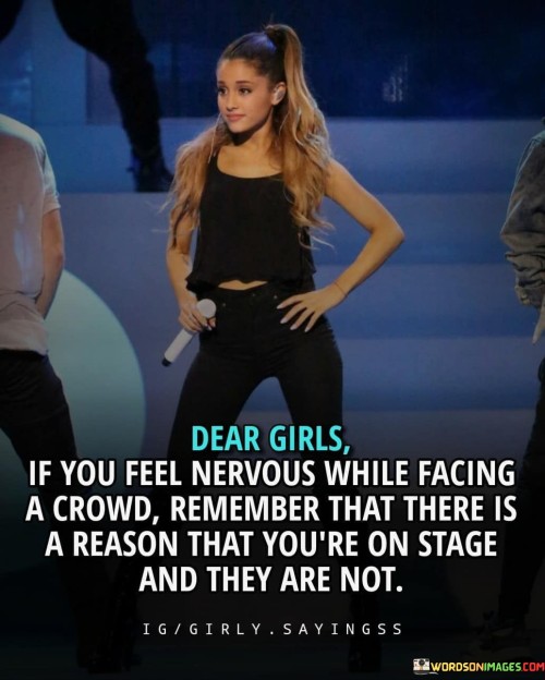 The quote "Dear Girls, if you feel nervous while facing a crowd, remember that there is a reason that you're on stage and they are not" is a motivational and reassuring message aimed at encouraging girls to overcome stage fright and embrace their unique abilities and talents. It addresses the common fear of public speaking or performing in front of a crowd and seeks to instill confidence in girls who may doubt themselves in such situations. The use of "Dear Girls" creates a sense of personal connection, making it a direct address to the intended audienceThe quote acknowledges that feeling nervous in front of a crowd is a natural response, but it reframes this fear by reminding girls of their worth and the reason they are in the spotlight. It suggests that they possess something special or unique that sets them apart, making them deserving of the attention and recognition they receive while on stage. By emphasizing that the crowd is not in their position, it highlights the courage and talent required to be in such a position, reinforcing their capabilities and importance.Furthermore, the quote implies that the audience is there to witness and appreciate the girls' skills, achievements, or contributions, which can serve as a powerful boost to their confidence. It encourages them to focus on their strengths and the purpose behind their presence on stage, rather than dwelling on self-doubt or worries about judgment. Ultimately, the quote serves as a reminder that they have earned their place in the spotlight, and their unique qualities are meant to be shared and celebrated with the world. By embracing this mindset, the girls are empowered to face the crowd with more confidence, turning their nervousness into a source of strength and pride.