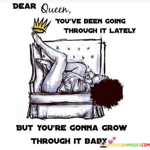 The quote "Dear Queen, you've been going through it lately, but you are gonna grow through it, baby" is a compassionate and encouraging message addressed to someone who may be facing challenges and hardships in their life. The use of the term "Dear Queen" elevates the individual, acknowledging their inner strength and resilience. It recognizes that they have been going through difficult times, perhaps experiencing struggles and adversity. However, the quote offers hope and optimism, assuring them that they have the capacity to overcome these challenges and emerge stronger and wiser from their experiences.The phrase "you're gonna grow through it, baby" emphasizes the transformative power of resilience and the potential for personal growth amidst difficulties. It acknowledges that going through tough times can be a catalyst for personal development and positive change. The term "baby" adds a tender and caring tone, signifying support and comfort during trying times.In essence, the quote empowers the individual to embrace their inner strength and see their challenges as stepping stones for personal growth and self-improvement. It reminds them that they have the strength to endure and the ability to learn valuable lessons from their experiences. By using the term "Queen," the quote elevates the person's self-worth, reminding them of their inherent value and the crown they wear metaphorically as a symbol of their dignity and resilience. Ultimately, the quote offers a message of hope, urging the individual to keep moving forward with confidence and determination, knowing that they have the capacity to overcome whatever life throws their way.