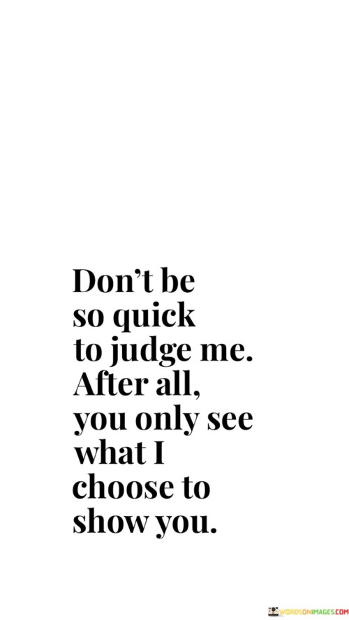 The quote urges against hasty judgments, highlighting that people only reveal select facets of themselves. It suggests that appearances may not capture the entirety of a person's complexity. It emphasizes the need for empathy and understanding, encouraging individuals to withhold judgment and appreciate the layers beyond what's visible.

Hidden depths behind the facade. The quote implies a veil of concealment. It signifies the limitations of perception. By underlining that outward appearances offer a limited view, it prompts individuals to consider the depth of others' experiences and emotions, advocating for compassion and recognizing that everyone has a multifaceted identity.

The quote champions empathy in interpretation. It implies the complexity of human nature. It underscores the significance of withholding judgment. By highlighting the selective nature of self-presentation, it motivates individuals to approach others with an open mind, fostering a culture of empathy that acknowledges the intricacies of human lives beyond surface impressions.