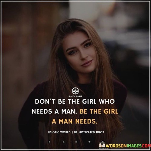 The quote "Don't be the girl who needs a man, be the girl a man needs" conveys a powerful message about self-reliance, empowerment, and the importance of being a strong, independent individual in a relationship. It encourages women not to define themselves solely by the need for a partner, but rather to focus on becoming the best version of themselves. The first part of the quote urges women not to depend on a man for their happiness, self-worth, or fulfillment, but instead to cultivate their own passions, ambitions, and goals. It emphasizes the importance of having a strong sense of self and not relying on external validation or support to feel complete.The second part of the quote flips the perspective, encouraging women to become the kind of person that a man would value and need in his life. It promotes the idea that a healthy and successful relationship is built on mutual respect, support, and admiration. By becoming a woman with her own sense of purpose, confidence, and independence, she becomes a desirable partner for a man who values these qualities. The quote suggests that the most fulfilling relationships are those where both partners bring their own strength and individuality to the table, complementing and supporting each other's growth and aspirations.In essence, the quote serves as a reminder for women to prioritize their personal development and self-discovery. It calls for them to be secure and content with themselves before entering into a relationship, as this lays the foundation for a strong and equal partnership. By focusing on becoming a woman that a man admires and respects, rather than simply seeking validation or support from a partner, women can foster a relationship based on genuine love, understanding, and mutual appreciation. Ultimately, the quote empowers women to take control of their own happiness and to embrace their worth as individuals, highlighting that being a complete and fulfilled person is not dependent on a romantic relationship but rather on their own personal growth and self-love.