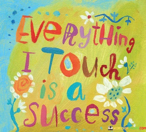 It underscores self-confidence. The phrase suggests that the individual possesses a positive outlook and confidence in their capability to influence positive outcomes. It reflects the idea of self-empowerment.

The statement underscores the concept of influence. It implies that by approaching situations with a mindset of success, individuals can contribute to favorable results. This sentiment encourages individuals to embrace their potential to create positive impacts.

In essence, this affirmation encapsulates the idea that by adopting a mindset that everything they touch leads to success, individuals can harness their inner power to influence outcomes and manifest positive results. It reflects the transformative potential of a confident and proactive attitude toward various aspects of life.