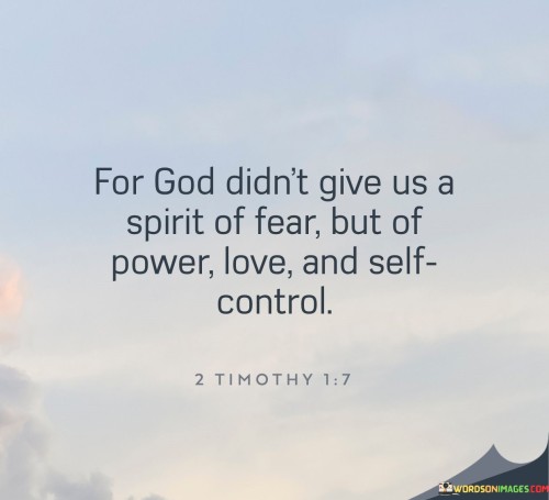 The quote "For God Didn't Give Us A Spirit Of Fear But Of Power, Love, and Self-Control" is a biblical reference from 2 Timothy 1:7 in the New Testament. It conveys a message of courage and empowerment, emphasizing that fear is not a gift from God but rather, God provides us with qualities like power, love, and self-control.

This quote underscores the idea that individuals can draw upon these positive attributes bestowed by God to overcome fear and face challenges with strength, compassion, and discipline. It encourages a faith-based perspective that promotes courage and the capacity to love and exercise self-control in various aspects of life.

In essence, "For God Didn't Give Us A Spirit Of Fear But Of Power, Love, and Self-Control" serves as a reminder of the spiritual resources available to confront fear and adversity with confidence and a sense of divine guidance.