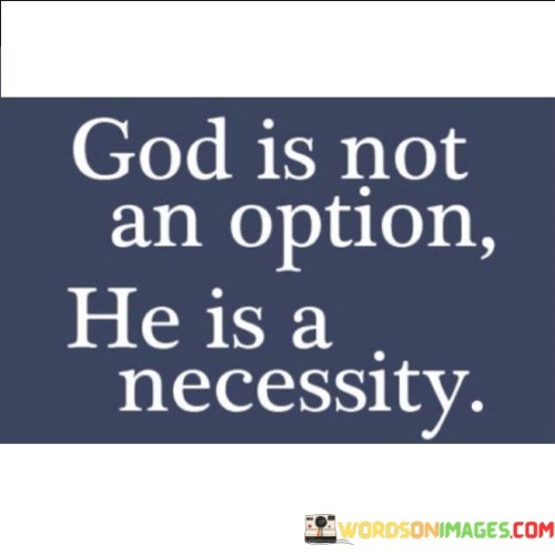 The statement "God Is Not An Option, He Is A Necessity" conveys a message of the fundamental importance of God and spirituality in one's life. It emphasizes the belief that God is not merely a choice or a preference but an essential and indispensable part of a fulfilling and meaningful life.

This statement underscores the idea that a relationship with God is not something that can be taken lightly or treated as a casual decision; rather, it is a necessity that provides purpose, guidance, and spiritual fulfillment.

In essence, "God Is Not An Option, He Is A Necessity" serves as a reminder of the vital role that faith and spirituality play in the lives of many individuals, emphasizing the belief that God is an integral part of their existence and well-being.