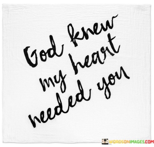 The statement "God Knew My Heart Needed You" reflects a message of gratitude and belief in divine providence. It suggests that the presence or arrival of someone special in one's life is seen as a gift from God, tailored to fulfill a deep longing or need within the heart.

This statement underscores the idea that certain relationships or connections are believed to be divinely orchestrated, and they bring joy, companionship, and fulfillment to individuals in a way that feels like a divine blessing.

In essence, "God Knew My Heart Needed You" serves as an expression of appreciation for the presence of a significant person in one's life, recognizing it as part of God's plan to bring comfort and happiness to the heart.