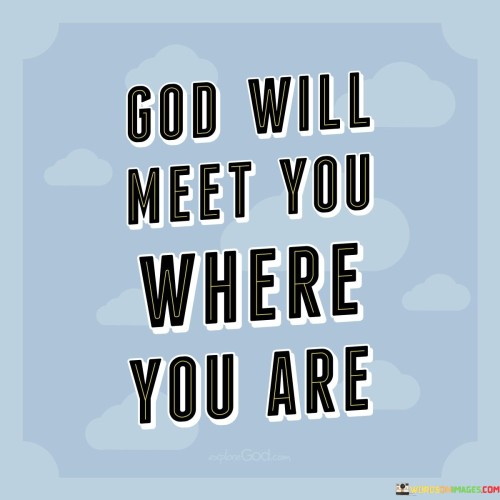 The statement "God Will Meet You Where You Are" conveys a message of comfort and assurance. It suggests that individuals do not need to be in a particular state or condition to connect with or seek help from God; rather, God is willing and able to meet them wherever they may be in their journey.

This statement underscores the idea that God's love and support are unconditional and not dependent on one's circumstances or state of being. It reflects the belief that God is always accessible to those who seek Him, regardless of their current situation.

In essence, "God Will Meet You Where You Are" serves as a reminder of God's willingness to provide guidance, comfort, and assistance to individuals at any point in their lives, offering solace and hope to those who reach out to Him.