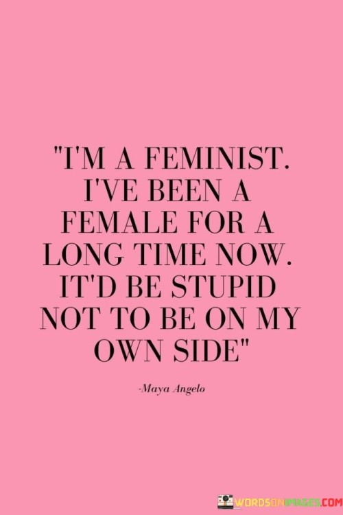 This quote encapsulates the essence of feminism and self-empowerment. The speaker identifies as a feminist, acknowledging the significance of advocating for gender equality and women's rights. The second part of the quote expresses a strong affirmation of self-support and self-preservation. By stating, "I've been a female for a long time now," the speaker highlights their lived experiences as a woman, which have likely shaped their understanding of gender-based inequalities and the need for feminism. The phrase, "it'd be stupid not to be on my own side," emphasizes the importance of self-advocacy and self-love. It reflects the idea that as a woman, it is only natural and logical to stand up for oneself, embrace one's identity, and fight for equal treatment and opportunities. The quote celebrates the notion that being a feminist is not only about supporting others but also about recognizing the value of standing up for oneself and being an active participant in the journey towards gender equality. In essence, it promotes the idea that being a feminist is not just an ideology, but also a personal stance that arises from a deep understanding of one's own worth and the desire for a fair and just world for all genders.