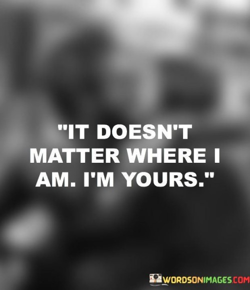 This quote, "It Doesn't Matter Where I Am, I'm Yours," conveys a profound sense of love and devotion. It means that no matter where the speaker is physically located, their heart and affection belong to someone else.

When someone says, "It Doesn't Matter Where I Am, I'm Yours," they're expressing a deep emotional connection. It signifies that love transcends distance and place, emphasizing the strength and constancy of their feelings.

This quote encourages us to recognize the power of love and how it can bind two people together regardless of physical separation. It's a beautiful reminder that love can bridge gaps and endure through time and space. So, embrace this quote as a symbol of the enduring and unbreakable bond that love can create between individuals.