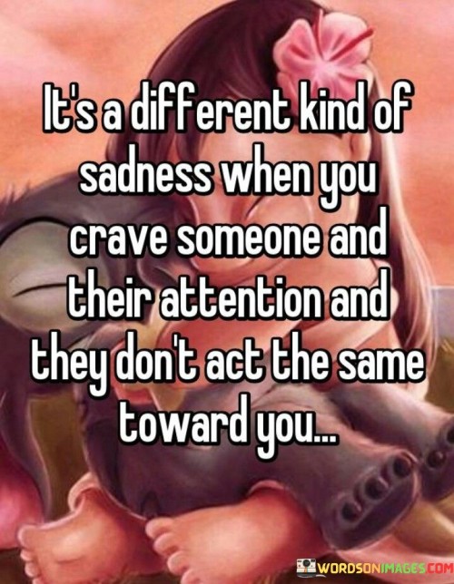 The quote reflects on a specific form of sadness tied to unreciprocated affection. "Different kind of sadness" suggests a unique emotional experience. "Crave someone and their attention" conveys longing and desire. "They don't act the same toward you" implies emotional disconnect, causing distress.

The quote underscores the disparity between expectations and reality in relationships. It highlights the emotional toll of feeling unappreciated or neglected. "Don't act the same toward you" signifies the loss of a once-closeness, emphasizing the emotional turmoil it brings.

In essence, the quote speaks to the complexity of unrequited feelings and shifting dynamics. It conveys the emotional pain of craving someone who no longer reciprocates the same level of attention, highlighting the unique sadness that arises from this particular form of emotional disconnect.