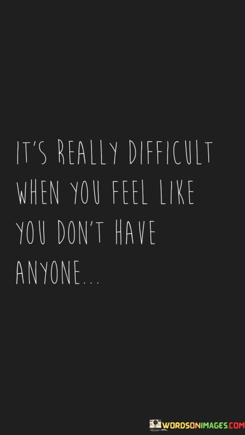 This quote highlights the profound sense of isolation that can weigh heavily on an individual. It articulates the emotional hardship of feeling utterly alone, without anyone to turn to. It encapsulates the deep struggle that arises when one perceives themselves as lacking meaningful connections or support.

The quote underscores the immense challenges that come with loneliness. It touches on the emotional burden of not having a support system or someone to confide in. This can lead to feelings of despair, as human beings inherently seek connection and companionship. It reminds us of the importance of fostering relationships and supporting those who might be experiencing such isolation.

Ultimately, this quote serves as a poignant reminder of the significance of human connections. It highlights the emotional toll of isolation and the importance of reaching out to those who may be feeling alone. It encourages empathy and compassion towards individuals who are grappling with the profound difficulty of feeling like they have no one.