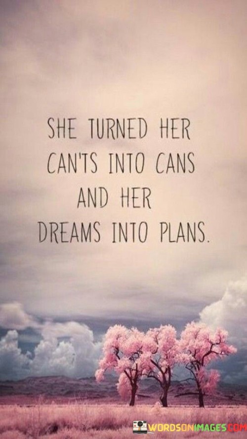 The quote "She turned her can't into cans and her dream into plans" is a testament to the power of determination, optimism, and transformation. It depicts a woman who refuses to be limited by self-doubt or obstacles, instead choosing to believe in her capabilities and potential. The phrase "turned her can't into cans" signifies her ability to overcome limitations and doubts, replacing negative thoughts with a positive and proactive mindset. By embracing a can-do attitude, she empowers herself to tackle challenges and pursue her goals with confidence. The second part of the quote, "her dream into plans," exemplifies her commitment to turning her aspirations into actionable steps. She refuses to let her dreams remain distant ideals but instead translates them into concrete plans, setting a clear path towards realizing her ambitions. This quote serves as a powerful reminder of the transformative power of self-belief and determination. It inspires others to adopt a similar outlook, reminding them that by shifting their mindset from doubt to possibility and by actively working towards their dreams, they too can achieve remarkable things. Ultimately, the quote celebrates the strength and resilience of women who refuse to be held back by self-imposed limitations or external obstacles, showing that with determination and a positive mindset, they can turn their dreams into reality and create a life filled with purpose and success.