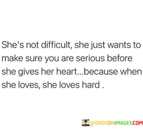 This quote beautifully captures the essence of a woman who may be perceived as challenging or guarded in matters of the heart. It emphasizes that her apparent difficulty or cautious approach is not due to being unkind or uninterested; rather, it stems from a place of self-respect and a desire to protect her heart from potential hurt. This woman values genuine and committed connections, and she seeks assurance that the person pursuing her is sincere and devoted before she opens up emotionally.

The quote suggests that once this woman decides to love, she does so with immense intensity and devotion. Her love is not shallow or fleeting; it runs deep and profound. She invests her heart entirely and is willing to put forth great effort to nurture and cherish the bond she shares with her partner. The quote, in a way, challenges the perception of her being difficult and urges others to see the strength and wisdom behind her approach.

In a world where vulnerability can often be perceived as a weakness, this quote celebrates the woman's ability to guard her heart without apology. It highlights the importance of authenticity and emotional integrity in relationships. Moreover, it serves as a reminder that genuine love is worth waiting for and earning, and that when it blossoms, it has the power to be incredibly fulfilling and transformative. Overall, the quote celebrates the beauty of a woman who loves with all her heart, once she knows the love she receives is genuine and true.