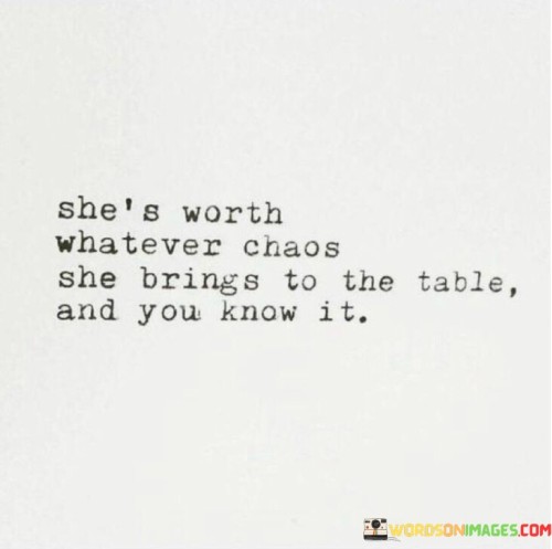 This quote carries a powerful message about the value of a person's presence in one's life, acknowledging that despite any challenges or complexities they may bring, their worth is immeasurable. The phrase "she's worth whatever chaos she brings to the table" suggests that this individual, likely a woman, may come with intricacies and occasional disruptions, yet her significance and impact on the other person's life are undeniable. It implies that the depth of connection, love, and admiration they have for her surpasses any hardships or difficulties that may arise in the relationship. The phrase "and you know it" reinforces the certainty and awareness of this fact.In essence, the quote celebrates the authenticity and realness of this person, recognizing that genuine relationships are not always perfect or free of challenges. It acknowledges that everyone has their unique qualities and complexities, and what matters most is the love and appreciation shared between them. It speaks to the idea that true connections are based on understanding, acceptance, and embracing the entirety of a person, even if it means navigating occasional chaos or unpredictability.
This quote can serve as a reminder for people to cherish the ones they love for their true selves, appreciating the good times and supporting each other through the difficult moments. It encourages individuals not to seek perfection in relationships, but instead to value the depth of emotions and experiences that come with genuine connections. It also emphasizes the importance of self-awareness and understanding one's own worth, acknowledging that it is essential to surround oneself with people who appreciate and reciprocate that value. Ultimately, the quote celebrates the beauty of imperfect yet meaningful relationships and the profound impact they can have on one's life.