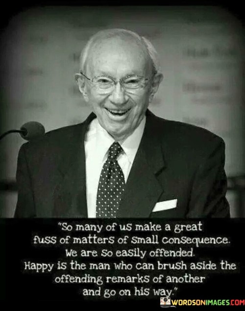 The quote criticizes the tendency to overreact to minor issues. It suggests that people often get unnecessarily upset over insignificant matters. It praises those who can gracefully ignore offensive remarks and continue their path unaffected. It highlights the importance of emotional resilience and not letting small matters disrupt inner peace.

Trivial matters often disrupt tranquility. The quote implies disproportionate reactions. It signifies the impact of emotional disturbance. By underscoring the tendency to overemphasize minor issues, it encourages individuals to cultivate emotional resilience, demonstrating the ability to maintain composure in the face of trivial challenges.

The quote champions emotional maturity. It implies fortitude in adversity. It underscores the significance of inner peace. By highlighting the value of brushing aside offensive remarks, the quote motivates individuals to focus on personal growth, fostering emotional strength that allows them to navigate through life's ups and downs with grace and composure.