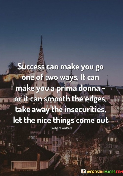 The quote highlights the contrasting impacts of success. It can either inflate one's ego, turning them into a self-centered "prima donna," or it can humble them, refining their character by removing insecurities and revealing their positive traits.

Success has the potential to elevate an individual's sense of self-importance, leading to arrogance and entitlement. This negative path can hinder personal growth and relationships.

Alternatively, success can bring out the best in a person. It humbles them by exposing vulnerabilities and encourages personal development, allowing kindness and genuine qualities to shine through.