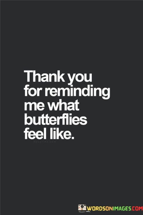 This expression conveys gratitude for the experience of feeling butterflies in one's stomach, typically associated with excitement or nervousness. It suggests that the person's emotions have been reawakened, and they appreciate the reminder of what it's like to experience such intense feelings.

"Thank You For Reminding Me What Butterflies Feel Like" captures the sentiment of rekindled emotions. It implies that someone or something has sparked intense feelings similar to the fluttery sensation associated with butterflies. The speaker is appreciating this reminder of emotional intensity and the sensations it brings.

The statement signifies the impact of the person or situation that triggered these emotions. It could relate to a romantic interest, an exhilarating experience, or a meaningful moment. By expressing gratitude, the speaker is acknowledging the power of these emotions and the positive effect they have on their emotional well-being.