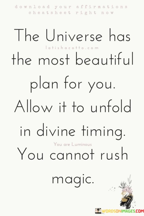 The quote suggests that the universe has a wonderful destiny in store. It advises embracing life's natural flow, allowing events to unfold at their own pace. It cautions against trying to force or accelerate positive outcomes, emphasizing the need to trust the process and appreciate the beauty of timing.

Life's plan unfolds gracefully. The quote implies a divine blueprint. It signifies trust in cosmic order. By highlighting the universe's design for each individual, it encourages people to have faith in their journey, patiently awaiting the right moments for growth, opportunities, and transformation.

The quote champions patience and surrender. It implies synchronicity's elegance. It underscores the significance of alignment. By emphasizing that magic unfolds in its own time, it motivates individuals to let go of impatience, fostering a mindset of patience, acceptance, and alignment with the universe's grand plan, ultimately leading to a more meaningful and fulfilling life.