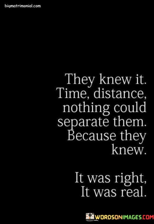 This statement reflects a deep and enduring connection between two individuals, highlighting their unwavering belief in the strength of their bond.

The phrase conveys a sense of conviction and certainty. It implies that the relationship is rooted in genuine love and authenticity.

In essence, the quote serves as a testament to the power of true connection and mutual understanding. It encourages the recognition of genuine relationships that withstand the tests of time and distance. By embracing this perspective, one can value and nurture meaningful connections that remain strong despite external challenges.