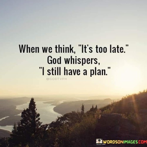 The quote "When We Think It's Too Late, God Whispers, 'I Still Have A Plan'" conveys a message of hope and faith in God's ability to bring about positive change and purpose even in situations where individuals may have lost hope or believe it's too late.

This quote underscores the idea that God's plans are not bound by human limitations or timelines. It emphasizes the belief that, no matter how dire or seemingly irreversible a situation may appear, God can still intervene and reveal a plan that can lead to transformation and renewal.

In essence, "When We Think It's Too Late, God Whispers, 'I Still Have A Plan'" serves as a reassuring reminder that faith and trust in God can bring about unexpected and meaningful changes, even when circumstances seem hopeless.