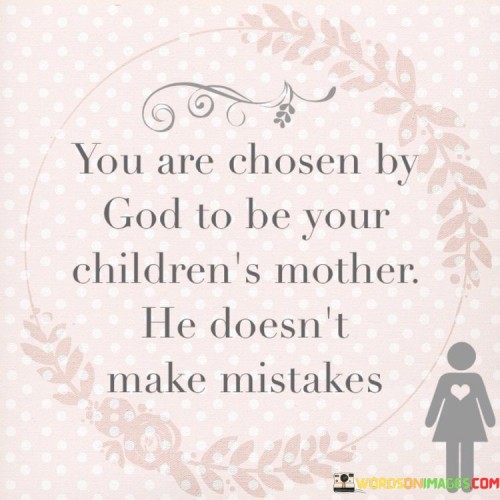 The statement "You Are Chosen By God To Be Your Children's Mother, He Doesn't Make Mistakes" conveys a message of affirmation and encouragement for mothers. It suggests that the role of being a mother is a divine calling, and those who have been entrusted with this responsibility have been chosen by God with purpose and intention.

This statement underscores the belief that motherhood is a sacred and meaningful role, and that even in the face of challenges or self-doubt, God's wisdom and plan in selecting individuals as mothers are without error.

In essence, "You Are Chosen By God To Be Your Children's Mother, He Doesn't Make Mistakes" serves as a source of comfort and reassurance, emphasizing the belief that mothers are uniquely equipped by God for the important task of nurturing and raising their children.