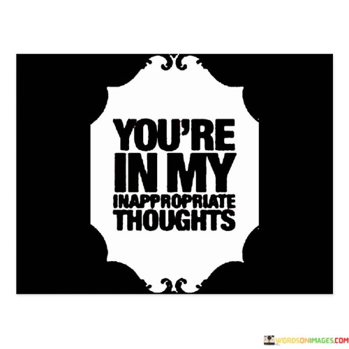 This quote, "You're In My Inappropriate Thoughts," humorously captures the idea of having someone on your mind in a playful or unconventional way. It suggests that this person has a special place in your thoughts, even when those thoughts may not always be considered proper or conventional.

In a lighthearted sense, this quote conveys a sense of attraction or desire for someone. It's a way of expressing that this person occupies your mind in moments when you might not expect it, leading to amusing or unexpected thoughts.

While it may sound cheeky, it's important to approach such thoughts with respect and consent in any relationship. This quote, though light-hearted, serves as a reminder that our thoughts can reveal our feelings, and open communication with the person in question is often the best approach when it comes to matters of the heart.