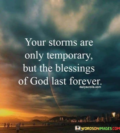 The quote "Your Storms Are Only Temporary, But The Blessings of God Last Forever" conveys a message of hope and resilience in the face of life's difficulties. It suggests that challenges and hardships, often referred to as "storms," are temporary and will eventually pass.

This quote underscores the idea that while individuals may encounter trials and tribulations in life, the blessings and grace bestowed by God are enduring and everlasting. It encourages a perspective that sees beyond the immediate struggles to focus on the eternal and unchanging nature of God's goodness.

In essence, "Your Storms Are Only Temporary, But The Blessings of God Last Forever" serves as a reminder of the transient nature of difficulties and the unwavering nature of God's blessings, offering comfort and hope to those navigating challenging times.