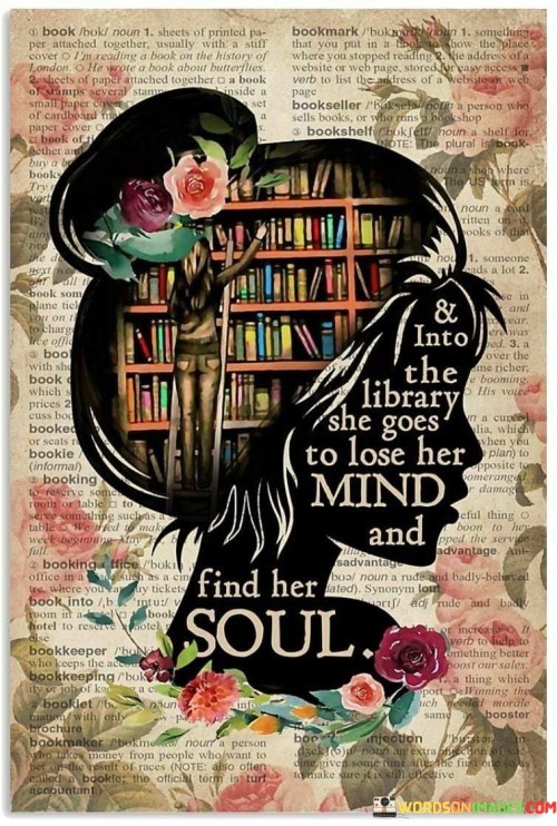 This evocative quote celebrates the transformative power of books and the enriching journey of self-discovery that can be found within the walls of a library. The phrase "& into the library she goes to lose her mind and find her soul" beautifully captures the profound impact of literature on an individual's intellectual and emotional growth. It depicts the library as a sanctuary where one can immerse themselves in the world of words, ideas, and imagination, allowing them to temporarily escape from the pressures and distractions of daily life and delve deep into the realms of literature. The first part of the quote, "into the library she goes to lose her mind," suggests that within the enchanting realm of books, the reader can detach from the ordinary and mundane, becoming engrossed in narratives and ideas that transport them to far-off places and time periods. In this immersive experience, one can let go of their immediate concerns and preoccupations, finding respite and solace in the vast expanse of literature.The second part of the quote, "and find her soul," conveys the idea that the library offers more than just an escape—it provides an opportunity for profound self-discovery and introspection. Through literature, individuals can encounter characters and narratives that mirror their own experiences, emotions, and aspirations, leading them to gain insights into their own souls and understanding of the human condition. The library becomes a sanctuary for exploring one's identity, passions, and beliefs, igniting a journey of self-awareness and personal growth.