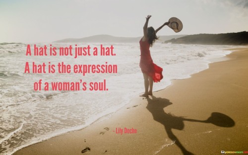 The quote "That is not just a hat, a hat is the expression of a woman's soul" delves into the deeper symbolism of a seemingly ordinary accessory, revealing its profound significance as a reflection of a woman's innermost self and identity. Beyond its utilitarian purpose, a hat becomes a canvas for a woman to express her unique personality, emotions, and character to the world. The phrase suggests that a woman's choice of hat goes beyond mere fashion; it becomes a powerful means of communicating her thoughts, desires, and individuality.Just as an artist uses a canvas to paint a picture, a woman uses her hat to convey a visual representation of her soul's essence. It becomes a form of self-expression, allowing her to showcase her creativity and personal style. Whether she opts for a bold and flamboyant hat or a subtle and elegant one, each choice speaks volumes about her inner world, preferences, and mood. Moreover, a hat can become a shield, offering a sense of empowerment and confidence, allowing her to face the world with grace and poise.In a broader context, the quote also emphasizes the importance of recognizing and respecting the diverse ways in which women express themselves. It advocates for celebrating individuality and the freedom to manifest one's soul in unique and authentic ways. From a simple hat, this quote expands into a celebration of the rich tapestry of women's lives, urging society to embrace and appreciate the multifaceted expressions of womanhood. Ultimately, it reminds us that each woman's soul is a masterpiece waiting to be unveiled and celebrated, and her choice of a hat serves as a captivating glimpse into her beautiful complexity.