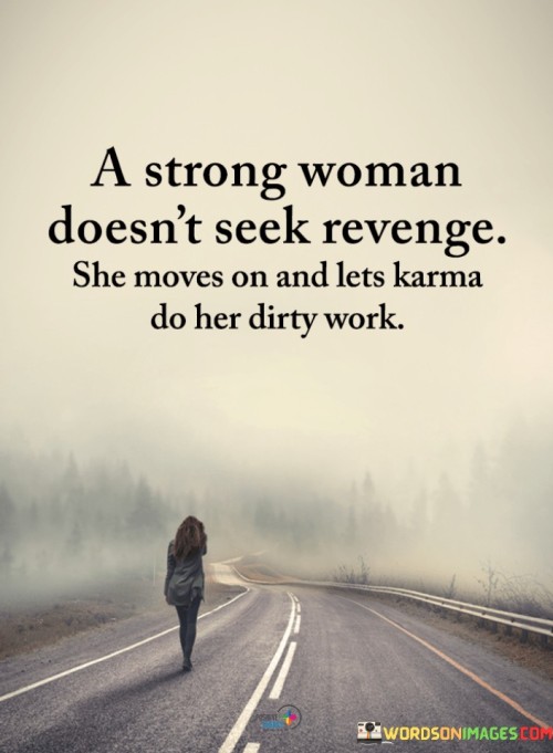 This quote embodies the essence of strength, resilience, and emotional maturity in a woman. The phrase "A Strong Woman Doesn't Seek Revenge, She Moves On And Lets Karma Do Her Dirty Work" conveys the idea that true strength lies in rising above the desire for retaliation or vengeance. Instead of dwelling on past hurts or seeking to harm others in return, a strong woman chooses to release negative emotions and move forward. By trusting in the natural balance of karma, she believes that the universe will eventually bring justice to those who have caused harm, without her having to take matters into her own hands. This quote celebrates the power of forgiveness, the ability to let go of grudges, and the wisdom to focus on personal growth and well-being, rather than being consumed by thoughts of revenge. In a broader context, this quote advocates for a higher level of consciousness and emotional intelligence in dealing with conflicts and difficult situations. It emphasizes the strength that comes from embracing a positive outlook and choosing to channel energy into constructive pursuits. By relinquishing the need for revenge, a strong woman shows her capacity for empathy and understanding, recognizing that everyone is subject to the consequences of their actions, without the need for her to actively seek retaliation. This quote also highlights the importance of taking the high road and not getting entangled in negativity, as seeking revenge often perpetuates a cycle of harm and perpetuates negative energy. Ultimately, "A Strong Woman Doesn't Seek Revenge, She Moves On And Lets Karma Do Her Dirty Work" is a call for inner peace and personal empowerment, encouraging women to be the masters of their own emotions and responses, and trusting in the natural order of the universe to bring about justice and resolution in due time.