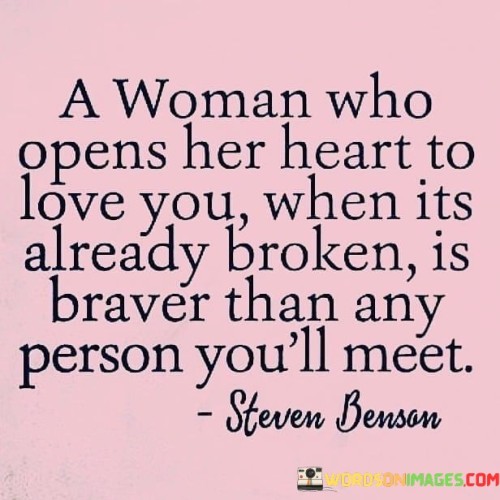 This quote extols the remarkable courage and resilience of a woman who, despite carrying the burden of a broken heart, chooses to open herself up to love once again. The phrase "A Woman Who Opens Her Heart To Love You When It's Already Broken" refers to a woman who has experienced past heartache, disappointment, or pain in previous relationships, yet she finds the strength within herself to embrace vulnerability and trust again. It recognizes the profound bravery required to expose one's heart to the possibility of being hurt once more, despite the scars of past experiences. The quote contrasts this woman's bravery with the bravery of any other person one might meet, suggesting that her willingness to embrace love in the face of her own emotional wounds surpasses the courage of most individuals. In a broader context, this quote speaks to the universal human experience of love and vulnerability. It emphasizes that opening oneself up to love after enduring heartbreak is not a sign of weakness but a testament to one's resilience and capacity for hope. It acknowledges that past wounds and experiences can shape and influence our willingness to love again, yet there is strength in choosing to heal and trust despite these challenges. The quote also challenges societal notions of strength and bravery, often associated with physical courage or stoicism. Instead, it highlights the emotional courage of a woman who dares to let love into her life once more, recognizing that this kind of bravery requires a different form of strength and resilience. Ultimately, this quote celebrates the power of love to heal and the indomitable spirit of individuals who find the bravery to love again despite the scars of their past. It encourages a deeper understanding of the complexities of human emotions and the beauty of vulnerability in the journey of finding love and connection.